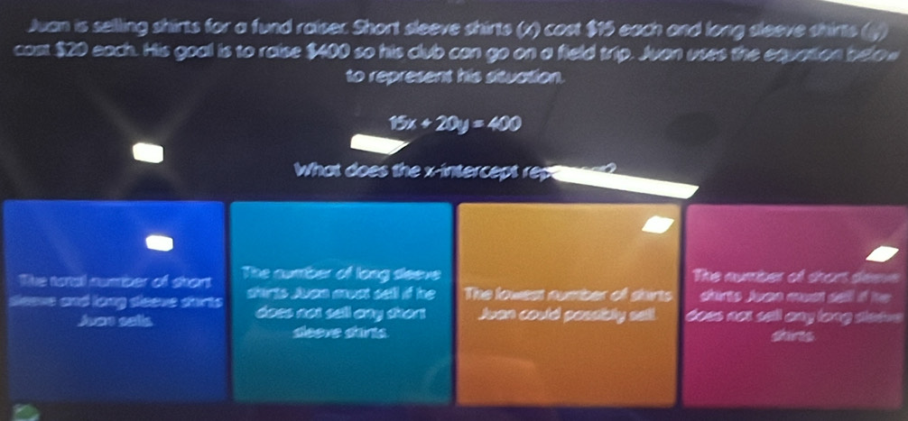 Juan is selling shirts for a fund raiser. Short sleeve shirts (x) cost $15 each and long sleeve shirts (y)
cast $20 each. His goa is to raise $400 so his club can go on a field trip. Juan uses the equation below
to represent his situation.
15x+20y=400
What does the x-intercept rep
The toral number of shart The cunber of long seeve The number of thors deave
seeve and long seeve sarts shirts Juan muat sell if he The lowest number off shirts durts Juen cust sell i he 
doss noi sell any sher 
Juae salis Jvan could passicly sell. doss not sell any long stssvs
deeve darts dars