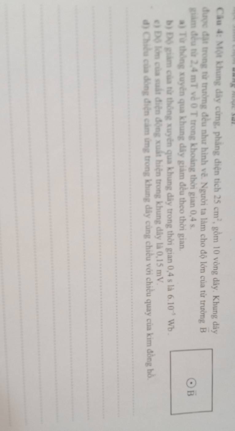 Một khung dây cứng, phăng diện tích 25cm^2 , gồm 10 vòng dây. Khung dây 
được đặt trong từ trường đều như hình vẽ. Người ta làm cho độ lớn của từ trường overline B
giám đều từ 2,4 mT về 0 T trong khoảng thời gian 0,4 s.
overline B
a) Từ thông xuyên qua khung dây giảm đều theo thời gian. 
b) Độ giám của từ thông xuyên qua khung dây trong thời gian 0,4 s là 6.10^(-5)Wb. 
e) Độ lớn của suất điện động xuất hiện trong khung dây là 0,15 mV. 
đ) Chiều của đông điện cảm ứng trong khung dây cùng chiều với chiều quay của kim đồng hồ. 
_ 
_ 
_ 
_ 
_ 
_ 
_ 
_ 
_