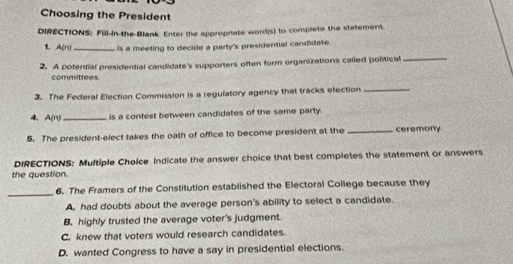 Choosing the President
DIRECTIONS: Fill-in-the-Blank Enter the appropriate word(s) to complete the statement
1、 A(n _is a meeting to decide a party's presidential candidate
2. A potential presidential candidate's supporters often form organizations called political_
committees.
3. The Federal Election Commission is a regulatory agency that tracks election_
4. A(n) _is a contest between candidates of the same party.
5. The president-elect takes the oath of office to become president at the _ceremony
DIRECTIONS: Multiple Choice Indicate the answer choice that best completes the statement or answers
the question.
_
6. The Framers of the Constitution established the Electoral College because they
A. had doubts about the average person's ability to select a candidate.
B. highly trusted the average voter's judgment.
C. knew that voters would research candidates.
D. wanted Congress to have a say in presidential elections.