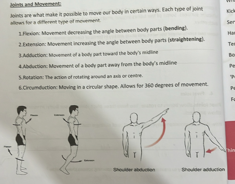 Joints and Movement;
Joints are what make it possible to move our body in certain ways. Each type of joint Kick
allows for a different type of movement. Ser
1.Flexion: Movement decreasing the angle between body parts (bending).
Har
2.Extension: Movement increasing the angle between body parts (straightening).
Ter
3.Adduction: Movement of a body part toward the body's midline
Bo
4.Abduction: Movement of a body part away from the body's midline
Pe
5.Rotation: The action of rotating around an axis or centre.
*P
6.Circumduction: Moving in a circular shape. Allows for 360 degrees of movement.
Pe
F
Thin
ǐ
Shoulder abduction Shoulder adduction