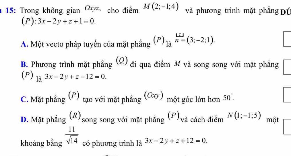 1 15: Trong không gian Oxyz ， cho điểm M(2;-1;4) và phương trình mặt phẳng Đú
(P): 3x-2y+z+1=0.
A. Một vecto pháp tuyến của mặt phẳng (P)_(lia)^(l=)(3=(3;-2;1).
B. Phương trình mặt phẳng (Ω) đi qua điểm M và song song với mặt phẳng □ 
(P) la^(3x-2y+z-12=0.)
C. Mặt phẳng ; (P) tạo với mặt phẳng (Oxy) một góc lớn hơn 50°.
D. Mặt phẳng (R)song song với mặt phẳng (P)và cách điểm N(1;-1;5) một
khoảng bằng  11/sqrt(14)  có phương trình là 3x-2y+z+12=0.