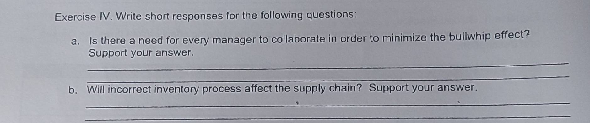 Exercise IV. Write short responses for the following questions: 
a. Is there a need for every manager to collaborate in order to minimize the bullwhip effect? 
_ 
Support your answer. 
_ 
b. Will incorrect inventory process affect the supply chain? Support your answer. 
_ 
_