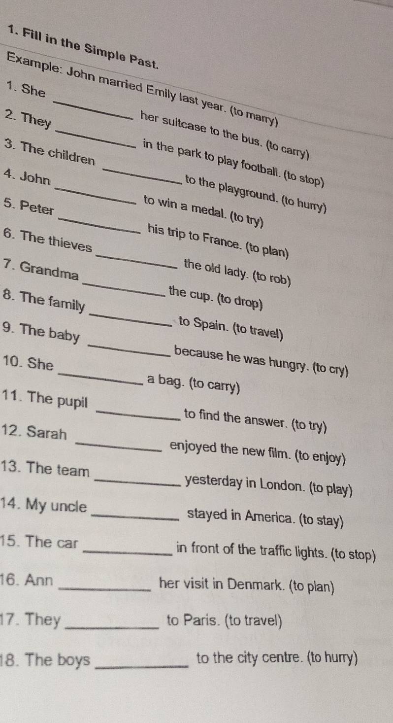 Fill in the Simple Past 
1. She 
Example: John married Emily last year. (to marry') 
her suitcase to the bus. (to carry) 
2. They __in the park to play football. (to stop) 
3. The children to the playground. (to hurry) 
4. John _to win a medal. (to try) 
5. Peter _his trip to France. (to plan) 
6. The thieves _the old lady. (to rob) 
_ 
7. Grandma _the cup. (to drop) 
8. The family 
to Spain. (to travel) 
9. The baby _because he was hungry. (to cry) 
10. She _a bag. (to carry) 
11. The pupil _to find the answer. (to try) 
12. Sarah _enjoyed the new film. (to enjoy) 
13. The team _yesterday in London. (to play) 
14. My uncle _stayed in America. (to stay) 
15. The car _in front of the traffic lights. (to stop) 
16. Ann _her visit in Denmark. (to plan) 
17. They _to Paris. (to travel) 
18. The boys _to the city centre. (to hurry)