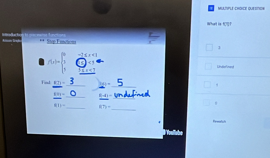 QUESTION 
What is f(1) ? 
Introduction to piecewise functions 
Alsson Grajko Step Functions 
= 
3
f(x)=beginarrayl 0 3 5endarray. Ở 
Undefined
5≤ x<7</tex> 
_ 
Find: f(2)= _ (6)=
1 
_ 
_ f(0)=
f(-4)=
_ f(1)=
0 
_
f(7)=
Rewatch 
YouTube