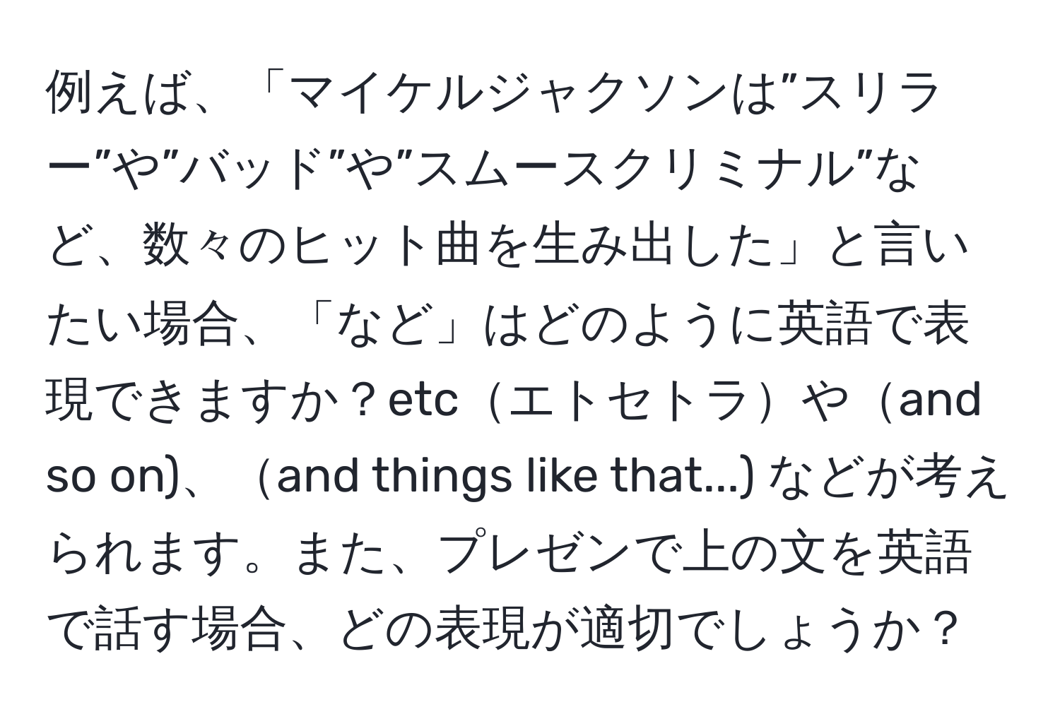 例えば、「マイケルジャクソンは”スリラー”や”バッド”や”スムースクリミナル”など、数々のヒット曲を生み出した」と言いたい場合、「など」はどのように英語で表現できますか？etcエトセトラやand so on)、and things like that...) などが考えられます。また、プレゼンで上の文を英語で話す場合、どの表現が適切でしょうか？