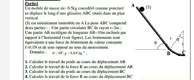 Partie1 
Un mobile de masse m=0.5kg considéré comme ponctuel 
se déplace le long d'une glissière ABC située dans un plan 
vertical. 
(S) est initialement immobile en A La piste ABC comprend 
deux parties : - Une partie circulaire BC de rayon r=2m; 
Une partie AB rectiligne de longueur AB=10m inclinée par 
rapport à l*horizontal (voir figure). Les frottements sont 
équivalents à une force de frottement de valeur constante
f=0.1N et de sens opposé au sens du mouvement. 
Données : θ =30°; g=9,8NAg^(-1); 
1. Calculer le travail du poids au cours du déplacement AB
2. Calculer le travail de la force R au cours du déplacement AB
3. Calculer le travail du poids au cours du déplacement BC
4. Calculer le travail de la force R au cours du déplacement BC