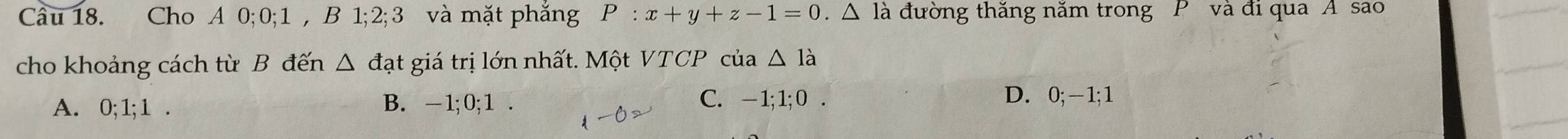 Cầu 18. Cho A 0; 0; 1 , B 1; 2; 3 và mặt phăng P:x+y+z-1=0.△ la là đường thăng năm trong P và đi qua A sao
cho khoảng cách từ B đến △ da át giá trị lớn nhất. Một VTCP của △ Idot a
A. 0; 1; 1. B. - 1; 0; 1. C. - 1; 1; 0.
D. 0; - 1; 1