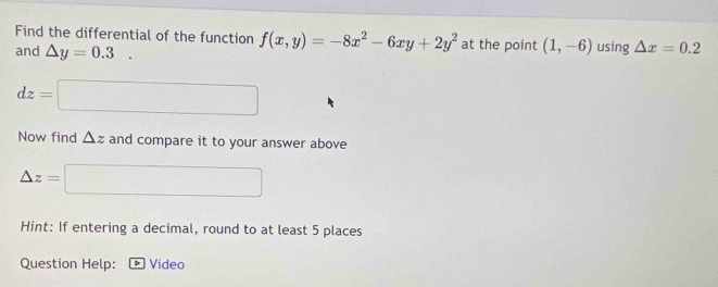 Find the differential of the function f(x,y)=-8x^2-6xy+2y^2 at the point (1,-6) using △ x=0.2
and △ y=0.3.
dz=□
Now find △ z and compare it to your answer above
△ z=□
Hint: If entering a decimal, round to at least 5 places 
Question Help: Video