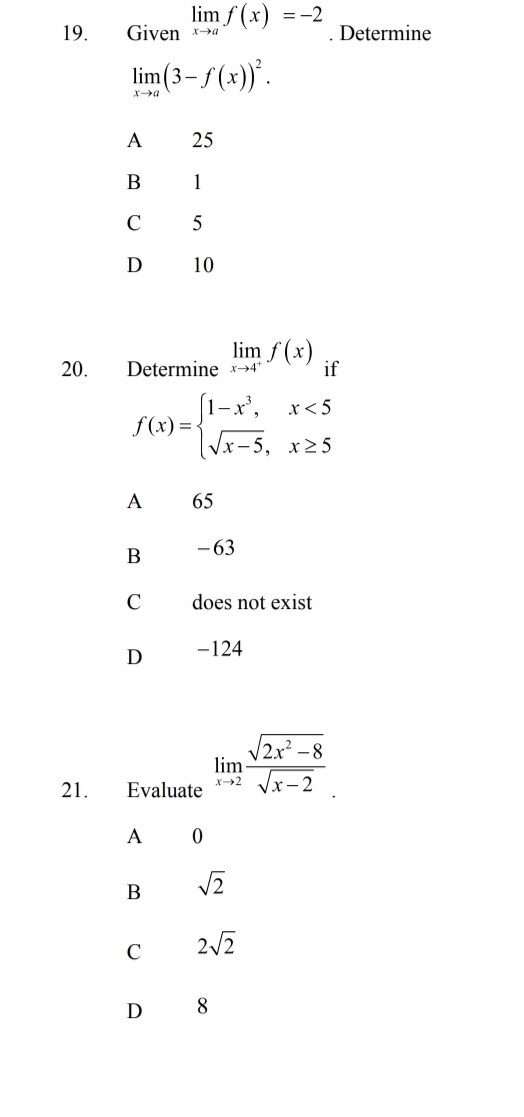 Given limlimits _xto af(x)=-2. Determine
limlimits _xto a(3-f(x))^2.
A 25
B 1
C 5
D 10
20. Determine limlimits _xto 4^+f(x) if
f(x)=beginarrayl 1-x^3,x<5 sqrt(x-5),x≥ 5endarray.
A 65
B -63
C does not exist
D -124
21. Evaluate limlimits _xto 2 (sqrt(2x^2-8))/sqrt(x-2) 
A 0
B sqrt(2)
C 2sqrt(2)
D 8