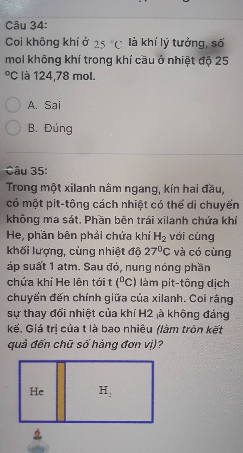 Coi không khí ở 25°C là khí lý tưởng, số
mol không khí trong khí cầu ở nhiệt độ 25
O C là 124, 78 mol.
A. Sai
B. Đúng
Câu 35:
Trong một xilanh nằm ngang, kín hai đầu,
có một pit-tông cách nhiệt có thể di chuyển
không ma sát. Phần bên trái xilanh chứa khí
He, phần bên phải chứa khí H_2 với cùng
khối lượng, cùng nhiệt độ 27°C và có cùng
áp suất 1 atm. Sau đó, nung nóng phần
chứa khí He lên tới t (^circ C) à pit-tông dịch
chuyển đến chính giữa của xilanh. Coi rằng
sự thay đổi nhiệt của khí H2 ¡à không đáng
kể. Giá trị của t là bao nhiêu (làm tròn kết
quả đến chữ số hàng đơn vị)?
He
H_2