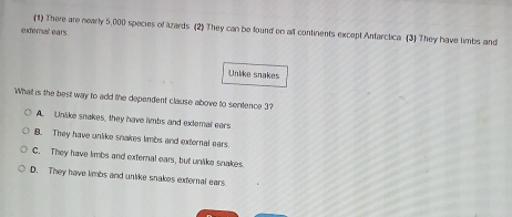 eudernal ears (1) There are nearly 5,000 species of lzards (2) They can be found on all continents except Antarctica (3) They have limbs and
Unlike snakes
What is the best way to add the dependent clause above to sentence 3?
A. Unlike snakes, they have limbs and exlemal ears
B. They have unlike snakes limbs and external ears
C. They have limbs and external ears, but unlike snakes
D. They have limbs and unlike snakes external ears.
