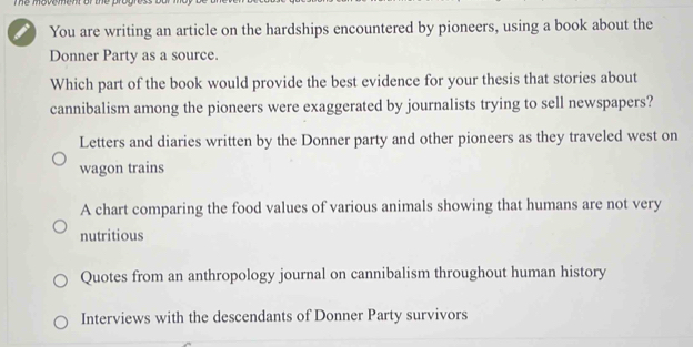 The movement of the progres.
You are writing an article on the hardships encountered by pioneers, using a book about the
Donner Party as a source.
Which part of the book would provide the best evidence for your thesis that stories about
cannibalism among the pioneers were exaggerated by journalists trying to sell newspapers?
Letters and diaries written by the Donner party and other pioneers as they traveled west on
wagon trains
A chart comparing the food values of various animals showing that humans are not very
nutritious
Quotes from an anthropology journal on cannibalism throughout human history
Interviews with the descendants of Donner Party survivors