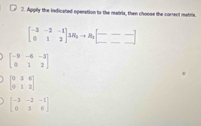 Apply the indicated operation to the matrix, then choose the correct matrix.
beginbmatrix -3&-2&-1 0&1&2endbmatrix 3R_2to R_2beginbmatrix --- ---endbmatrix
beginbmatrix -9&-6&-3 0&1&2endbmatrix
beginbmatrix 0&3&6 0&1&2endbmatrix
beginbmatrix -3&-2&-1 0&3&6endbmatrix