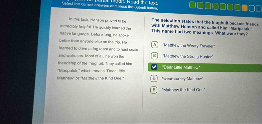 of partial credit. Read the text.
Select the correct answers and press the Submit button.
In this task, Henson proved to be The selection states that the Inughuit became friends
with Matthew Henson and called him ''Maripaluk.'
incredibly helpful. He quickly learned the This name had two meanings. What were they?
native language. Before long, he spoke it
better than anyone else on the trip. He A) ''Matthew the Weary Traveler''
learned to drive a dog team and to hunt seals
and walruses. Most of all, he won the B 'Matthew the Strong Hunter'
friendship of the Inughuit. They called him
''Dear Little Matthew''
"Maripaluk," which means "Dear Little
Matthew" or "Matthew the Kind One." D "Dear Lonely Matthew'
E "Matthew the Kind One"