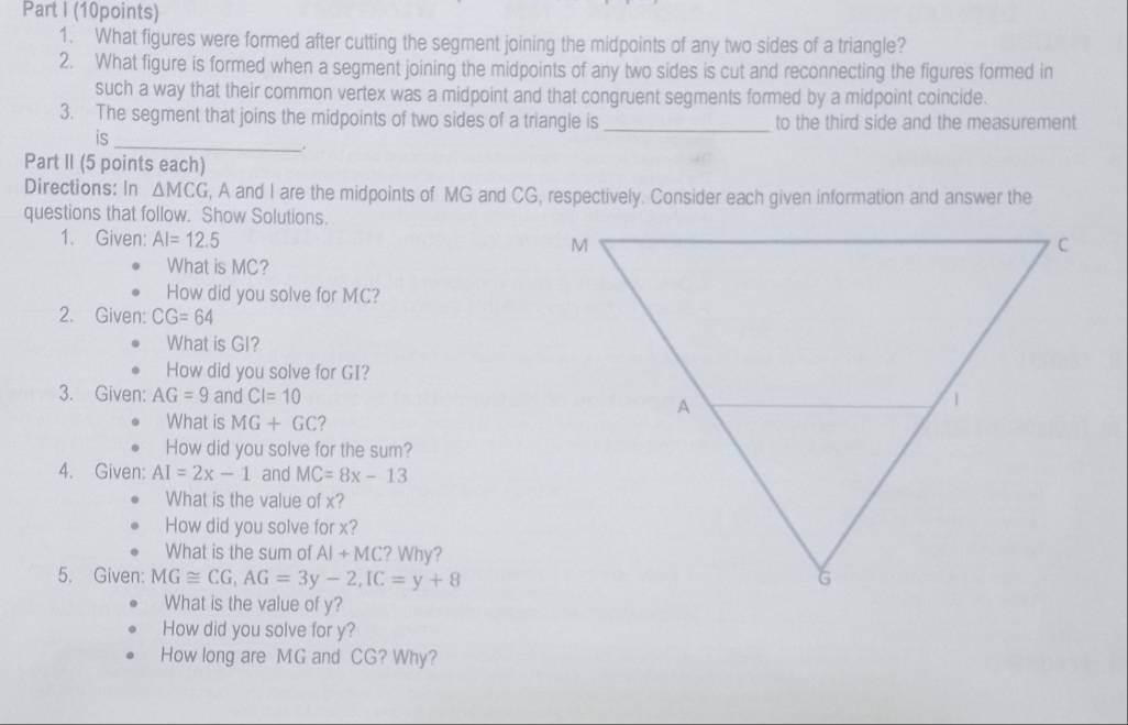 What figures were formed after cutting the segment joining the midpoints of any two sides of a triangle? 
2. What figure is formed when a segment joining the midpoints of any two sides is cut and reconnecting the figures formed in 
such a way that their common vertex was a midpoint and that congruent segments formed by a midpoint coincide. 
3. The segment that joins the midpoints of two sides of a triangle is_ to the third side and the measurement 
is 
_ 
. 
Part II (5 points each) 
Directions: In △ MCG , A and I are the midpoints of MG and CG, respectively. Consider each given information and answer the 
questions that follow. Show Solutions. 
1. Given: AI=12.5
What is MC? 
How did you solve for MC? 
2. Given: CG=64
What is GI? 
How did you solve for GI? 
3. Given: AG=9 and CI=10
What is MG+GC 2 
How did you solve for the sum? 
4. Given: AI=2x-1 and MC=8x-13
What is the value of x? 
How did you solve for x? 
What is the sum of AI+MC ? Why? 
5. Given: MG≌ CG, AG=3y-2, IC=y+8
What is the value of y? 
How did you solve for y? 
How long are MG and CG? Why?