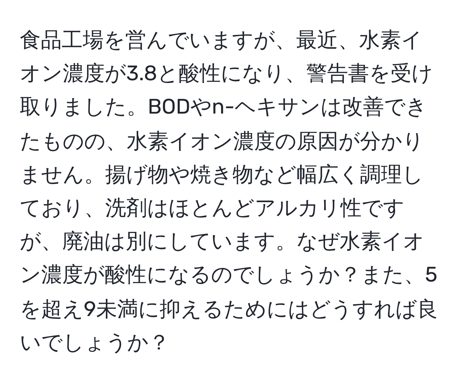 食品工場を営んでいますが、最近、水素イオン濃度が3.8と酸性になり、警告書を受け取りました。BODやn-ヘキサンは改善できたものの、水素イオン濃度の原因が分かりません。揚げ物や焼き物など幅広く調理しており、洗剤はほとんどアルカリ性ですが、廃油は別にしています。なぜ水素イオン濃度が酸性になるのでしょうか？また、5を超え9未満に抑えるためにはどうすれば良いでしょうか？