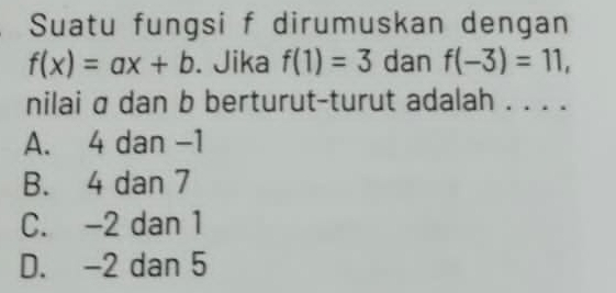 Suatu fungsi f dirumuskan dengan
f(x)=ax+b. Jika f(1)=3 dan f(-3)=11, 
nilai σ dan b berturut-turut adalah . . . .
A. 4 dan -1
B. 4 dan 7
C. -2 dan 1
D. -2 dan 5