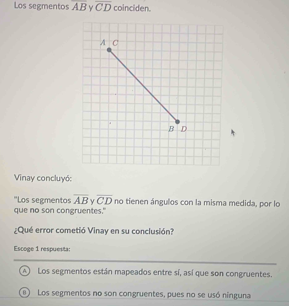 Los segmentos overline AB overline CD coinciden.
Vinay concluyó:
"Los segmentos overline AB y overline CD no tienen ángulos con la misma medida, por lo
que no son congruentes."
¿Qué error cometió Vinay en su conclusión?
Escoge 1 respuesta:
A) Los segmentos están mapeados entre sí, así que son congruentes.
B) Los segmentos no son congruentes, pues no se usó ninguna