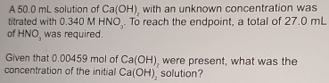 A 50.0 mL solution of Ca(OH) with an unknown concentration was 
titrated with 0.340 M HNO_3. To reach the endpoint, a total of 27.0 mL
of HNO_3 was required. 
Given that 0.00459 mol of Ca(OH) were present, what was the 
concentration of the initial Ca(OH)_2 solution?