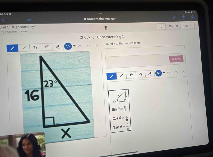 Fri Oct 11 8%L
.
^A A student.desmos.com
Unit 5: Trigonometry* < 19 of 30 Next >
Emely Orellana Guevara
Check for Understanding 1
Tr sqrt(± ) Round x to the nearest tenth
×
Submit
1 Tr sqrt(± ) l ×
sin θ = o/h 
cos θ = a/h 
tan θ = o/a 