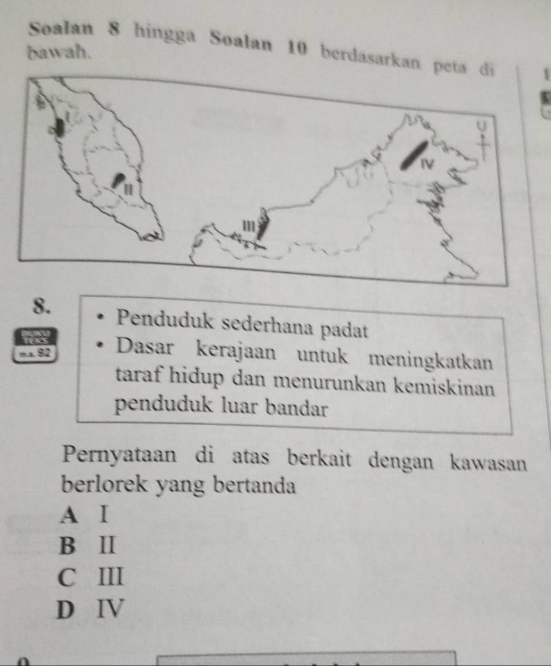 Soalan 8 hingga Soalan 10 berdasarkan
bawah.
8. Penduduk sederhana padat
a
ms. 92 Dasar kerajaan untuk meningkatkan
taraf hidup dan menurunkan kemiskinan
penduduk luar bandar
Pernyataan di atas berkait dengan kawasan
berlorek yang bertanda
A Ⅰ
B Ⅱ
C III
D Ⅳ