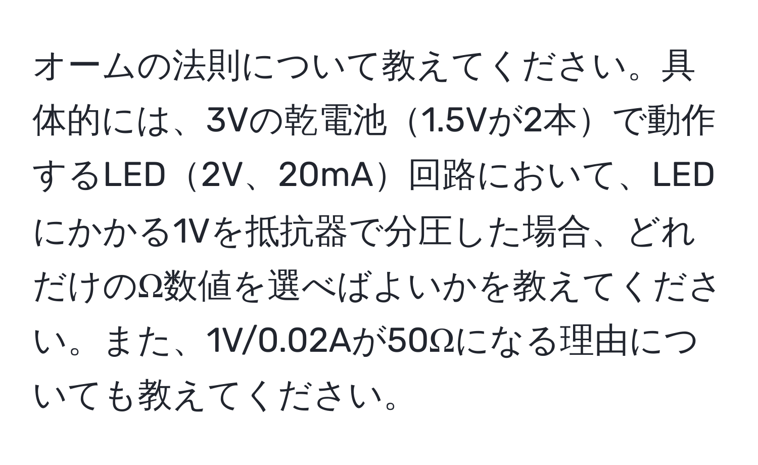 オームの法則について教えてください。具体的には、3Vの乾電池1.5Vが2本で動作するLED2V、20mA回路において、LEDにかかる1Vを抵抗器で分圧した場合、どれだけのΩ数値を選べばよいかを教えてください。また、1V/0.02Aが50Ωになる理由についても教えてください。