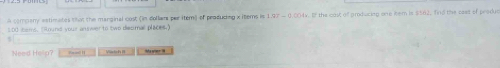 A compeny estimates that the marginal cost (in dollam par item) of produding xitems is 1.97 - 0.004v. If the cost of producing one item is $162, find the cast of produc 
so0 sems. "ound your answerto two disumal places." 
Need Hellp? Viaoh Hha n