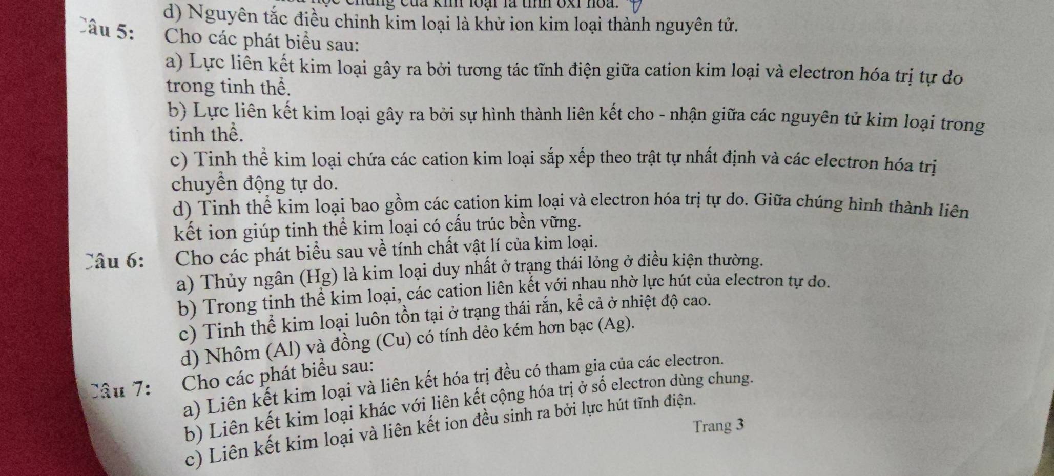 chung của kih loại là tính oxi hoa.
d) Nguyên tắc điều chỉnh kim loại là khử ion kim loại thành nguyên tử.
Câu 5: Cho các phát biểu sau:
a) Lực liên kết kim loại gây ra bởi tương tác tĩnh điện giữa cation kim loại và electron hóa trị tự do
trong tinh thể.
b) Lực liên kết kim loại gây ra bởi sự hình thành liên kết cho - nhận giữa các nguyên tử kim loại trong
tinh thể.
c) Tinh thể kim loại chứa các cation kim loại sắp xếp theo trật tự nhất định và các electron hóa trị
chuyển động tự do.
d) Tinh thể kim loại bao gồm các cation kim loại và electron hóa trị tự do. Giữa chúng hình thành liên
kết ion giúp tinh thể kim loại có cấu trúc bền vững.
Câu 6: Cho các phát biểu sau về tính chất vật lí của kim loại.
a) Thủy ngân (Hg) là kim loại duy nhất ở trạng thái lỏng ở điều kiện thường.
b) Trong tinh thể kim loại, các cation liên kết với nhau nhờ lực hút của electron tự do.
c) Tinh thể kim loại luôn tồn tại ở trạng thái rắn, kể cả ở nhiệt độ cao.
d) Nhôm (Al) và đồng (Cu) có tính dẻo kém hơn bạc (Ag).
Câu 7: Cho các phát biểu sau:
a) Liên kết kim loại và liên kết hóa trị đều có tham gia của các electron.
b) Liên kết kim loại khác với liên kết cộng hóa trị ở số electron dùng chung.
Trang 3
c) Liên kết kim loại và liên kết ion đều sinh ra bởi lực hút tĩnh điện.