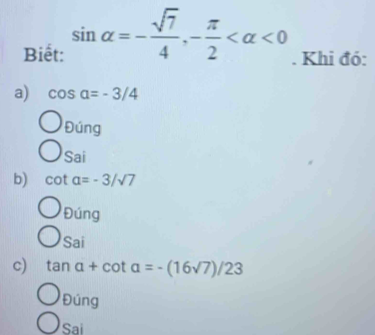 Biết:
sin alpha =- sqrt(7)/4 , - π /2  <0</tex> 
. Khi đó:
a) cos alpha =-3/4
Đúng
Sai
b) cot alpha =-3/sqrt(7)
Đúng
Sai
c) tan a+cot a=-(16sqrt(7))/23
Đúng
Sai