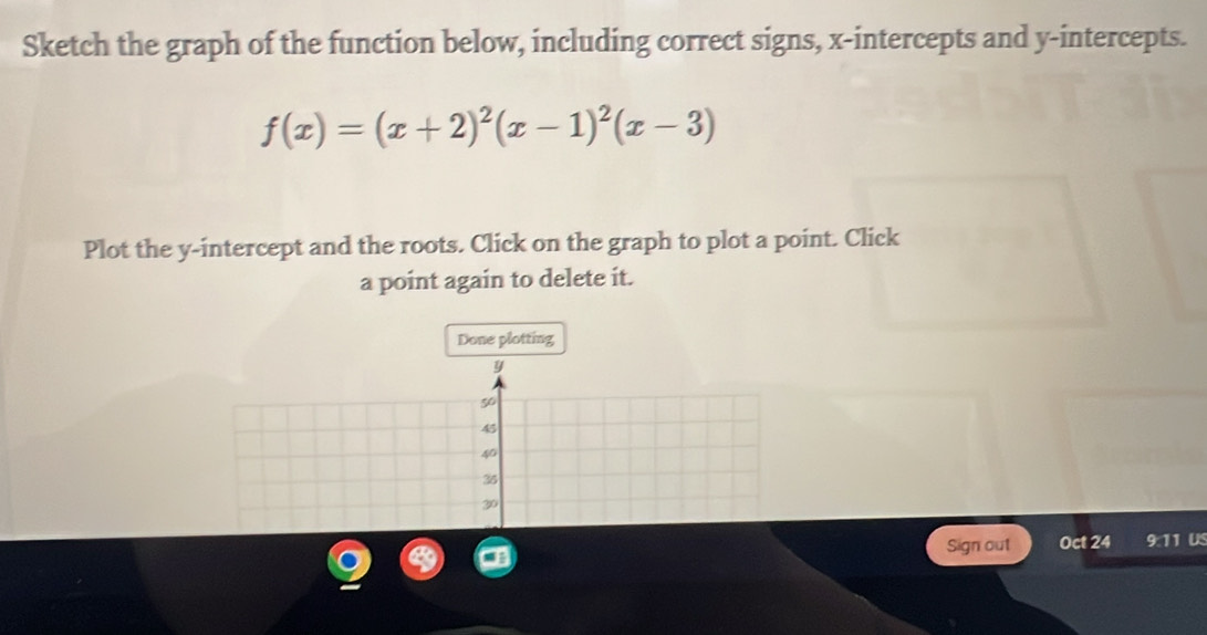 Sketch the graph of the function below, including correct signs, x-intercepts and y-intercepts.
f(x)=(x+2)^2(x-1)^2(x-3)
Plot the y-intercept and the roots. Click on the graph to plot a point. Click 
a point again to delete it. 
Done plotting
y
50
45
s
35
30
Sign out Oct 24 9:11 US