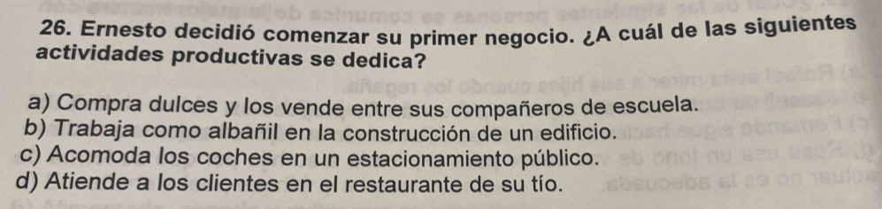 Ernesto decidió comenzar su primer negocio. ¿A cuál de las siguientes
actividades productivas se dedica?
a) Compra dulces y los vende entre sus compañeros de escuela.
b) Trabaja como albañil en la construcción de un edificio.
c) Acomoda los coches en un estacionamiento público.
d) Atiende a los clientes en el restaurante de su tío.