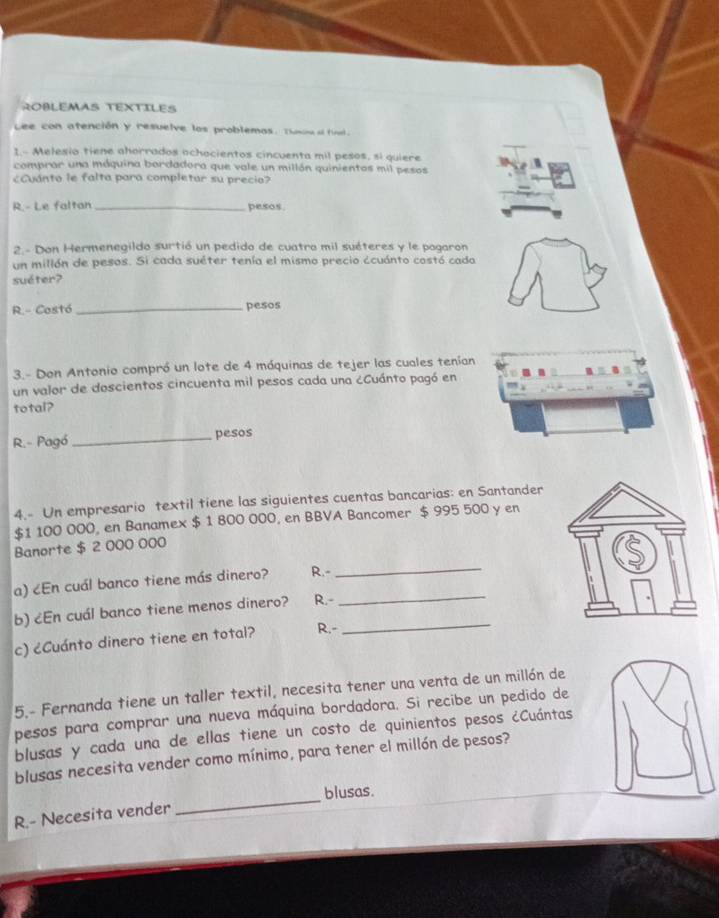 ROBLEMAS TEXTILES 
Lee con atención y resuelve los problemas. Thusne al final. 
1.- Melesio tiene ahorrados achacientos cincuenta mil pesos, si quiere 
comprar una máquina bordadora que vale un millón quinientos mil pesos 
¿Cuánto le falta para completar su precio? 
R.- Le faltan _pesos 
2 - Don Hermenegildo surtió un pedido de cuatro mil suéteres y le pogaron 
un millón de pesos. Si cada suéter tenía el mismo precio ccuánto costó cada 
suéter? 
R.- Costó_ pesos 
3.- Don Antonio compró un lote de 4 máquinas de tejer las cuales tenía 
un valor de doscientos cincuenta mil pesos cada una ¿Cuánto pagó en 
total? 
R.- Pagó _pesos 
4.- Un empresario textil tiene las siguientes cuentas bancarias: en Santander
$1 100 000, en Banamex $ 1 800 000, en BBVA Bancomer $ 995 500 y en 
Banorte $ 2 000 000
a) ¿En cuál banco tiene más dinero? R.-_ 
b) ¿En cuál banco tiene menos dinero? R.-_ 
c) ¿Cuánto dinero tiene en total? R.-_ 
5.- Fernanda tiene un taller textil, necesita tener una venta de un millón de 
pesos para comprar una nueva máquina bordadora. Si recibe un pedido de 
blusas y cada una de ellas tiene un costo de quinientos pesos ¿Cuántas 
blusas necesita vender como mínimo, para tener el millón de pesos? 
blusas. 
R.- Necesita vender 
_