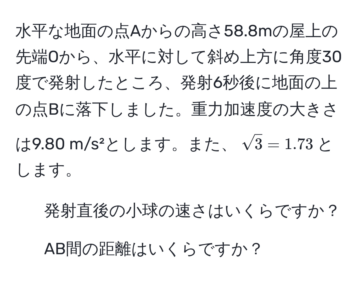 水平な地面の点Aからの高さ58.8mの屋上の先端Oから、水平に対して斜め上方に角度30度で発射したところ、発射6秒後に地面の上の点Bに落下しました。重力加速度の大きさは9.80 m/s²とします。また、$sqrt(3) = 1.73$とします。  
1. 発射直後の小球の速さはいくらですか？  
2. AB間の距離はいくらですか？