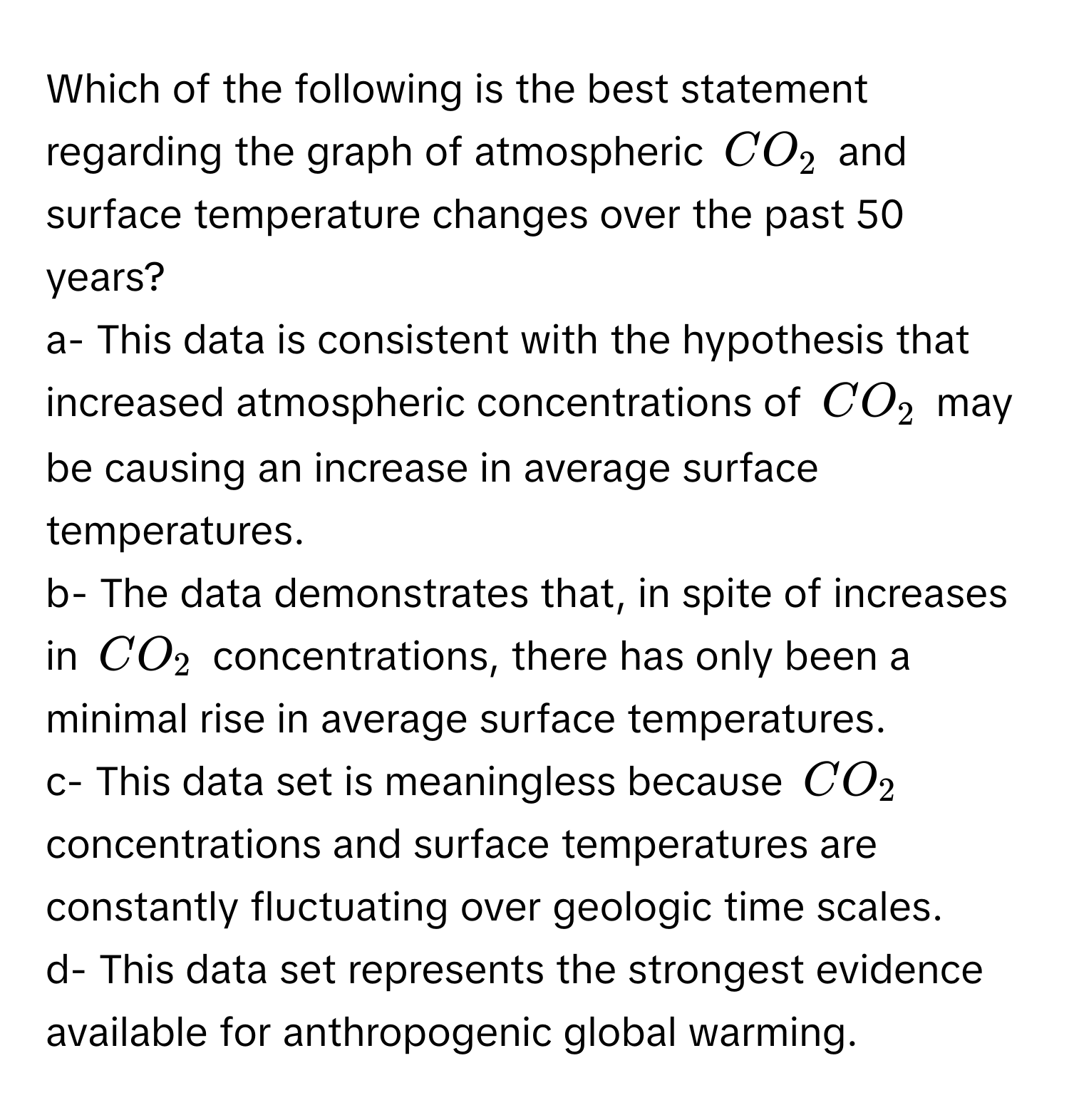 Which of the following is the best statement regarding the graph of atmospheric $CO_2$ and surface temperature changes over the past 50 years?

a- This data is consistent with the hypothesis that increased atmospheric concentrations of $CO_2$ may be causing an increase in average surface temperatures.
b- The data demonstrates that, in spite of increases in $CO_2$ concentrations, there has only been a minimal rise in average surface temperatures.
c- This data set is meaningless because $CO_2$ concentrations and surface temperatures are constantly fluctuating over geologic time scales.
d- This data set represents the strongest evidence available for anthropogenic global warming.