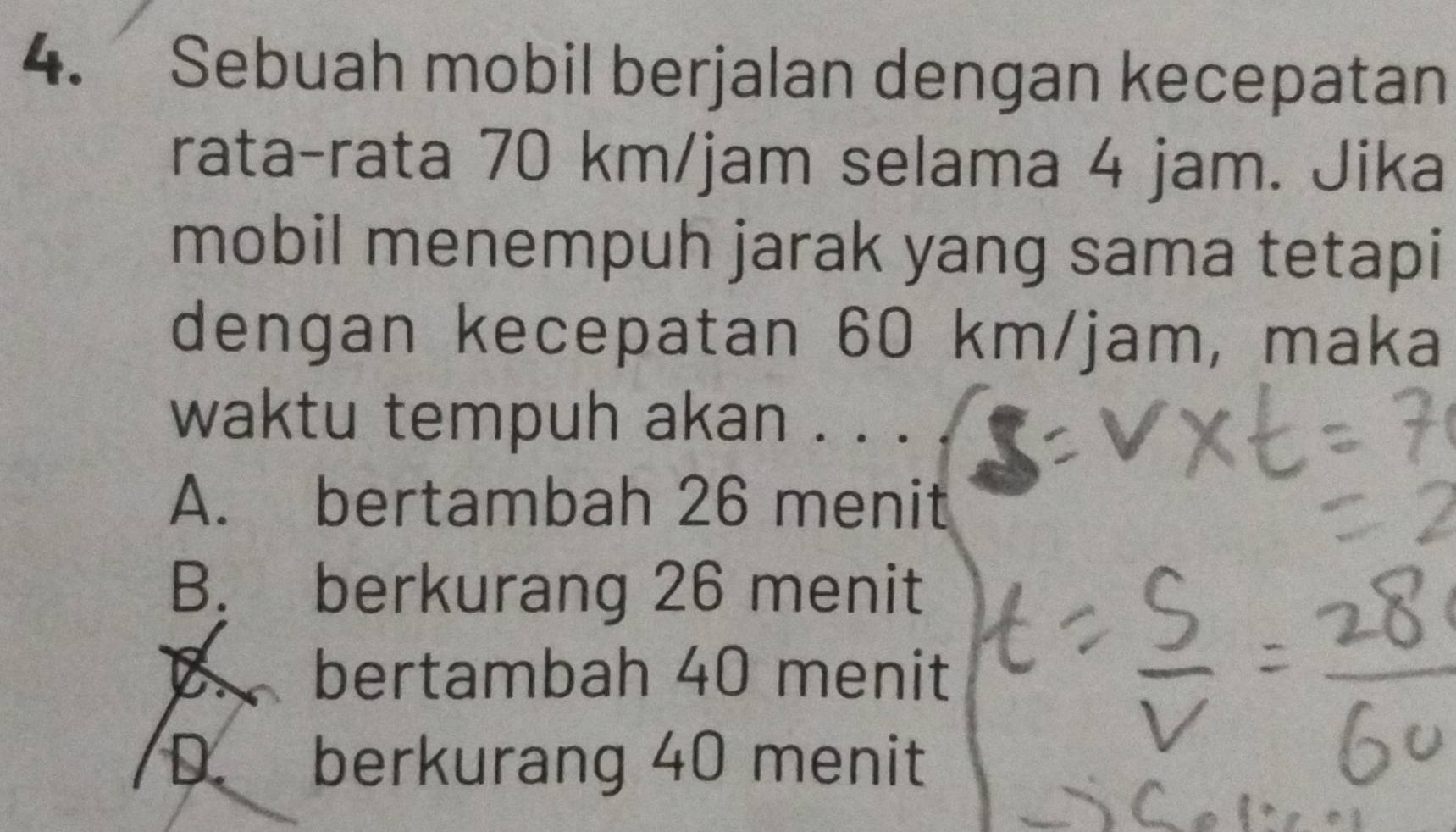 Sebuah mobil berjalan dengan kecepatan
rata-rata 70 km/jam selama 4 jam. Jika
mobil menempuh jarak yang sama tetapi
dengan kecepatan 60 km/jam, maka
waktu tempuh akan . . .
A. bertambah 26 menit
B. berkurang 26 menit
B. bertambah 40 menit
D. berkurang 40 menit