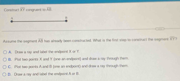 Construct overline XY congruent to overline AB. 
Assume the segment overline AB has already been constructed. What is the first step to construct the segment overline XY
A. Draw a ray and label the endpoint X or Y.
B. Plot two points X and Y (one an endpoint) and draw a ray through them.
C. Plot two points A and B (one an endpoint) and draw a ray through them.
D. Draw a ray and label the endpoint A or B.