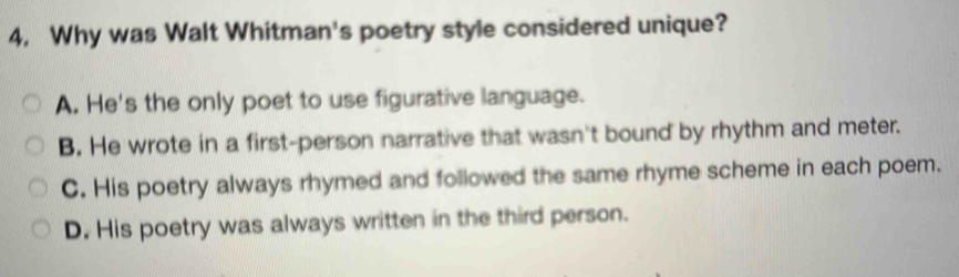 4, Why was Walt Whitman's poetry style considered unique?
A. He's the only poet to use figurative language.
B. He wrote in a first-person narrative that wasn't bound by rhythm and meter.
C. His poetry always rhymed and followed the same rhyme scheme in each poem.
D. His poetry was always written in the third person.