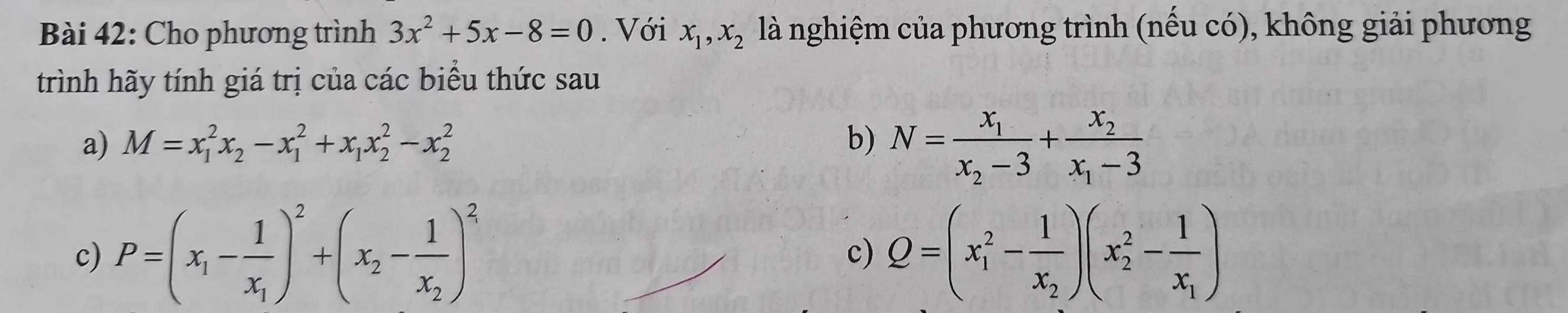 Cho phương trình 3x^2+5x-8=0. Với x_1, x_2 là nghiệm của phương trình (nếu có), không giải phương 
trình hãy tính giá trị của các biểu thức sau 
a) M=x_1^(2x_2)-x_1^(2+x_1)x_2^(2-x_2^2 b) N=frac x_1)x_2-3+frac x_2x_1-3
c) P=(x_1-frac 1x_1)^2+(x_2-frac 1x_2)^2 Q=(x_1^(2-frac 1)x_2)(x_2^(2-frac 1)x_1)
c)