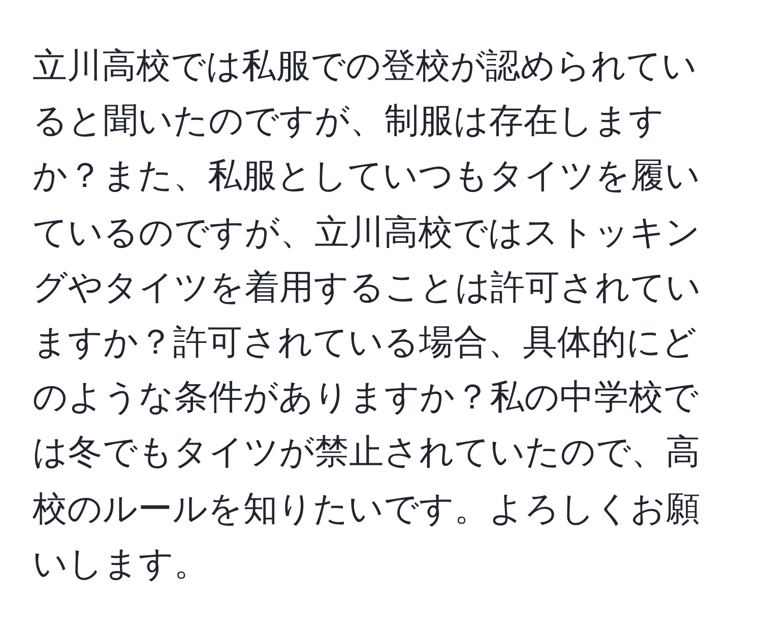 立川高校では私服での登校が認められていると聞いたのですが、制服は存在しますか？また、私服としていつもタイツを履いているのですが、立川高校ではストッキングやタイツを着用することは許可されていますか？許可されている場合、具体的にどのような条件がありますか？私の中学校では冬でもタイツが禁止されていたので、高校のルールを知りたいです。よろしくお願いします。