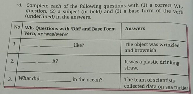 Complete each of the following questions with (1) a correct Wh- 
question, (2) a subject (in bold) and (3) a base form of the verb 
(underlined) in the answers. 
.