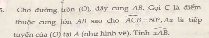 Cho đường tròn (O), dây cung AB. Gọi C là điểm 
thuộc cung lớn AB sao cho widehat ACB=50° Ax là tiếp 
tuyến của (O) tại A (như hình vẽ). Tính widehat xAB.