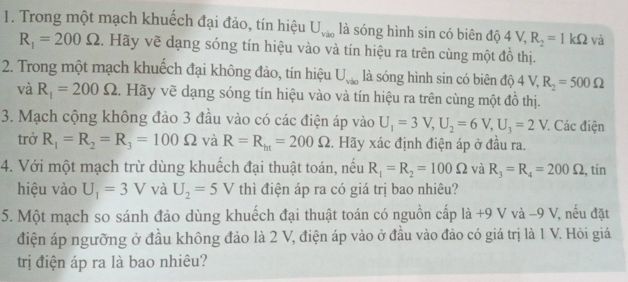 Trong một mạch khuếch đại đảo, tín hiệu U_Va0 là sóng hình sin có biên độ 4V, R_2=1kOmega và
R_1=200Omega. Hãy vẽ dạng sóng tín hiệu vào và tín hiệu ra trên cùng một đồ thị. 
2. Trong một mạch khuếch đại không đảo, tín hiệu U_Vao là sóng hình sin có biên độ 4V, R_2=500Omega
và R_1=200Omega. Hãy vẽ dạng sóng tín hiệu vào và tín hiệu ra trên cùng một đồ thị. 
3. Mạch cộng không đảo 3 đầu vào có các điện áp vào U_1=3V, U_2=6V, U_3=2V : Các điện 
trở R_1=R_2=R_3=100Omega và R=R_ht=200Omega. Hãy xác định điện áp ở đầu ra. 
4. Với một mạch trừ dùng khuếch đại thuật toán, nếu R_1=R_2=100Omega và R_3=R_4=200Omega., tín 
hiệu vào U_1=3V và U_2=5V thì điện áp ra có giá trị bao nhiêu? 
5. Một mạch so sánh đảo dùng khuếch đại thuật toán có nguồn cấp là +9 V và -9 V, nếu đặt 
điện áp ngưỡng ở đầu không đảo là 2 V, điện áp vào ở đầu vào đảo có giá trị là 1 V. Hỏi giá 
trị điện áp ra là bao nhiêu?