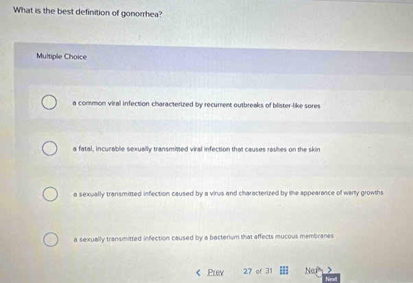 What is the best definition of gonorrhea?
Multiple Choice
a common viral infection characterized by recurrent outbreaks of blister-like sores
a fatal, incurable sexually transmitted viral infection that causes rashes on the skin
a sexually transmitted infection caused by a virus and characterized by the appearance of warty growths
a sexually transmitted infection caused by a bacterium that affects mucous membranes
Prev 27 of 31 Nea
Next