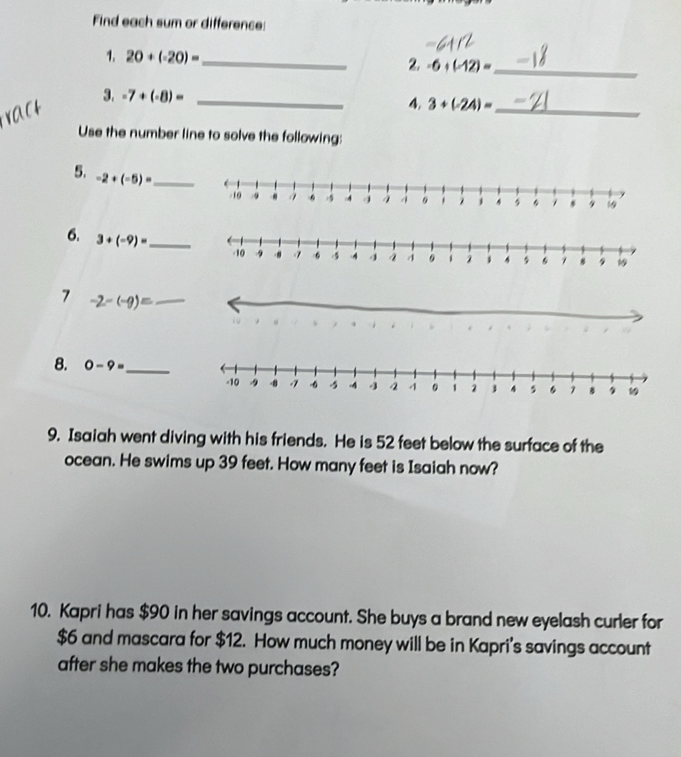 Find each sum or difference: 
1. 20+(-20)= _ 
2. -6+(-12)= _ 
3. -7+(-8)= _4. 3+(-24)= _ 
Use the number line to solve the following: 
5. -2+(-5)= _ 
6. 3+(-9)= _ 
7 -2-(-9)= _ 
8. 0-9= _ 
9. Isaiah went diving with his friends. He is 52 feet below the surface of the 
ocean. He swims up 39 feet. How many feet is Isaiah now? 
10. Kapri has $90 in her savings account. She buys a brand new eyelash curler for
$6 and mascara for $12. How much money will be in Kapri's savings account 
after she makes the two purchases?