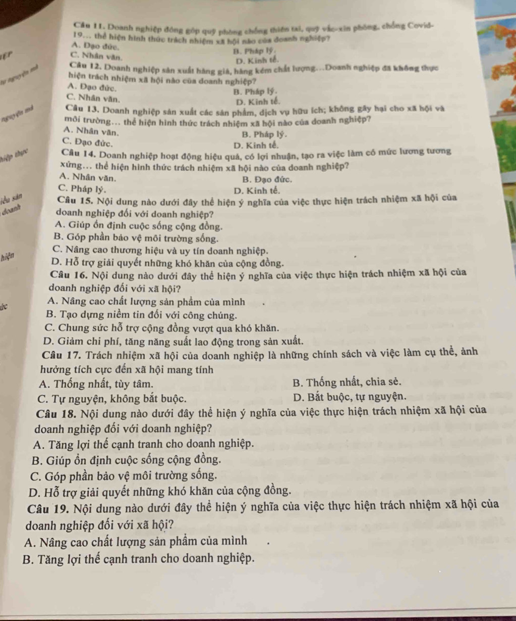 Cầu 11. Doanh nghiệp đông góp quỹ phòng chống thiên tai, quỹ vác-xin phóng, chồng Covid-
19... thể hiện hình thức trách nhiệm xã hội nào của đoanh nghiệp?
A. Đạo đức.
EP B. Pháp lý.
C. Nhân văn.
D. Kinh tế.
tự nguyễn mã Câu 12. Doanh nghiệp sản xuất hàng giá, hàng kém chất lượng...Doanh nghiệp đã không thực
hiện trách nhiệm xã hội não của doanh nghiệp?
A. Đạo đức.
B. Pháp lý.
C. Nhân văn.
D. Kinh tế.
nguyện mà Câu 13. Doanh nghiệp sản xuất các sản phẩm, dịch vụ hữu ích; không gây hại cho xã hội và
môi trường... thể hiện hình thức trách nhiệm xã hội nào của doanh nghiệp?
A. Nhân văn.
B. Pháp lý.
C. Đạo đức.
D. Kinh tế.
thiệp thực Câu 14. Doanh nghiệp hoạt động hiệu quá, có lợi nhuận, tạo ra việc làm cổ mức lương tương
xứng... thể hiện hình thức trách nhiệm xã hội nào của doanh nghiệp?
A. Nhân văn.
B. Đạo đức.
C. Pháp lý. D. Kinh tế.
jểu sản
Câu 15. Nội dung nào dưới đây thể hiện ý nghĩa của việc thực hiện trách nhiệm xã hội của
doanh
doanh nghiệp đối với doanh nghiệp?
A. Giúp ồn định cuộc sống cộng đồng.
B. Góp phần bảo vệ môi trường sống.
C. Nâng cao thương hiệu và uy tín doanh nghiệp.
hiện
D. Hỗ trợ giải quyết những khó khăn của cộng đồng.
Câu 16. Nội dung nào dưới đây thể hiện ý nghĩa của việc thực hiện trách nhiệm xã hội của
doanh nghiệp đối với xã hội?
ức A. Nâng cao chất lượng sản phẩm của mình
B. Tạo dựng niềm tin đối với công chúng.
C. Chung sức hỗ trợ cộng đồng vượt qua khó khăn.
D. Giảm chi phí, tăng năng suất lao động trong sản xuất.
Câu 17. Trách nhiệm xã hội của doanh nghiệp là những chính sách và việc làm cụ thể, ảnh
hưởng tích cực đến xã hội mang tính
A. Thống nhất, tùy tâm. B. Thống nhất, chia sẻ.
C. Tự nguyện, không bắt buộc. D. Bắt buộc, tự nguyện.
Câu 18. Nội dung nào dưới đây thể hiện ý nghĩa của việc thực hiện trách nhiệm xã hội của
doanh nghiệp đối với doanh nghiệp?
A. Tăng lợi thế cạnh tranh cho doanh nghiệp.
B. Giúp ổn định cuộc sống cộng đồng.
C. Góp phần bảo vệ môi trường sống.
D. Hỗ trợ giải quyết những khó khăn của cộng đồng.
Câu 19. Nội dung nào dưới đây thể hiện ý nghĩa của việc thực hiện trách nhiệm xã hội của
doanh nghiệp đối với xã hội?
A. Nâng cao chất lượng sản phầm của mình
B. Tăng lợi thế cạnh tranh cho doanh nghiệp.