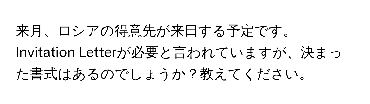 来月、ロシアの得意先が来日する予定です。Invitation Letterが必要と言われていますが、決まった書式はあるのでしょうか？教えてください。