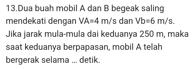 Dua buah mobil A dan B begeak saling 
mendekati dengan VA=4m/s dan Vb=6m/s. 
Jika jarak mula-mula dai keduanya 250 m, maka 
saat keduanya berpapasan, mobil A telah 
bergerak selama ... detik.