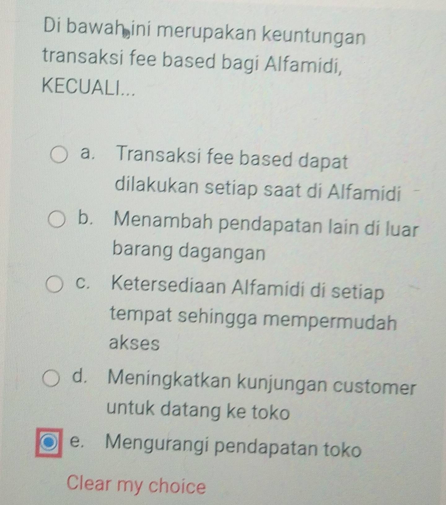 Di bawah ini merupakan keuntungan
transaksi fee based bagi Alfamidi,
KECUALI...
a. Transaksi fee based dapat
dilakukan setiap saat di Alfamidi
b. Menambah pendapatan lain di luar
barang dagangan
c. Ketersediaan Alfamidi di setiap
tempat sehingga mempermudah
akses
d. Meningkatkan kunjungan customer
untuk datang ke toko
a e. Mengurangi pendapatan toko
Clear my choice