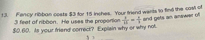 Fancy ribbon costs $3 for 15 inches. Your friend wants to find the cost of
3 feet of ribbon. He uses the proportion  3/15 = x/3  and gets an answer of
$0.60. Is your friend correct? Explain why or why not. 
j 3