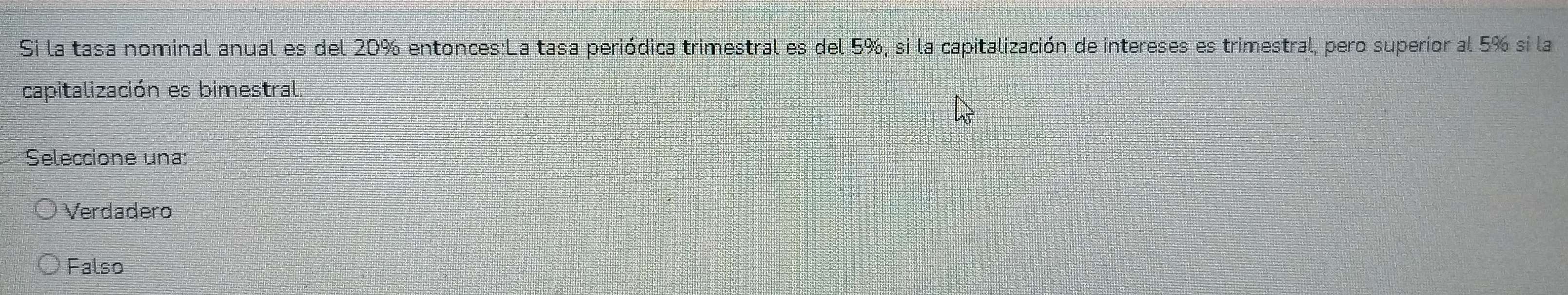 Si la tasa nominal anual es del 20% entonces:La tasa periódica trimestral es del 5%, si la capitalización de intereses es trimestral, pero superior al 5% si la
capitalización es bimestral.
Seleccione una:
Verdadero
Falso